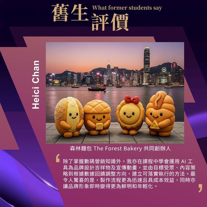 舊生評價,What former students say,Heici Chan,森林麵包 The Forest Bakery 共同創辦人,除了掌握數碼營銷知識外，我亦在課程中學會運用 AI 工具為品牌設計吉祥物及宣傳動畫，並由目標受眾、內容策略到根據數據回饋調整方向，建立可落實執行的方法。最令人驚喜的是，製作流程更為迅速且具成本效益，同時亦讓品牌形象即時變得更為鮮明和年輕化。
