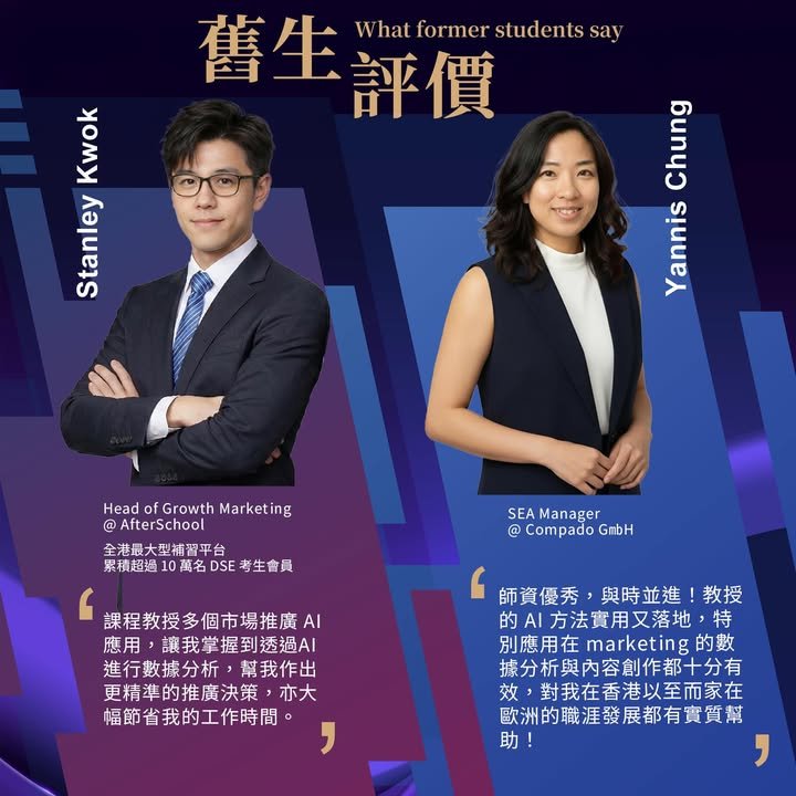 舊生評價, What former students say,Stanley Kwok,Head of Growth Marketing @ AfterSchool,全港最大型補習平台,累積超過 10 萬名 DSE 考生會員,課程教授多個市場推廣 AI 應用，讓我掌握到透過 AI 進行數據分析，幫我作出更精準的推廣決策，亦大幅節省我的工作時間。,Yannis Chung,SEA Manager @ Compado GmbH,師資優秀，與時並進！教授的 AI 方法實用又落地，特別應用在 marketing 的數據分析與內容創作都十分有效，對我在香港以至而家在歐洲的職涯發展都有實質幫助！
