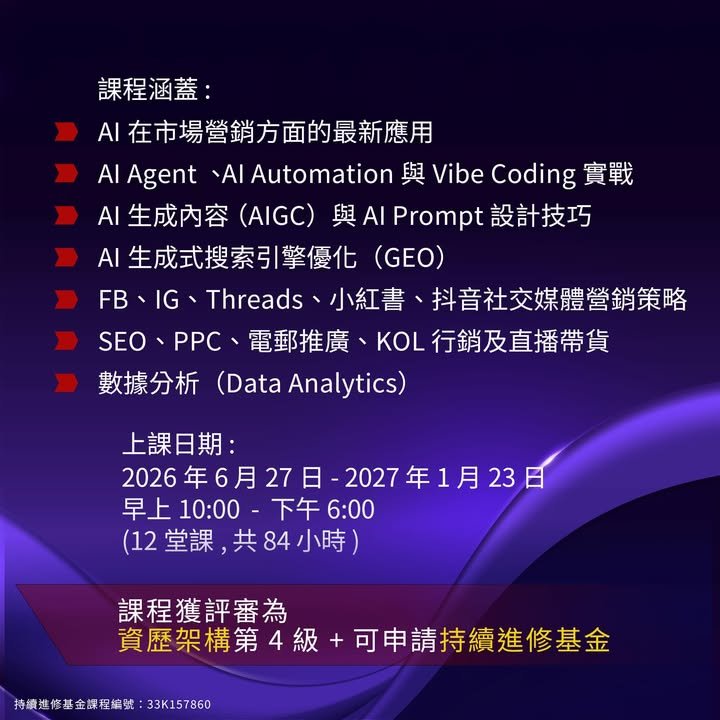 課程涵蓋,AI 在市場營銷方面的最新應用,AI Agent、AI Automation 與 Vibe Coding 實戰,AI 生成內容（AIGC）與 AI Prompt 設計技巧,AI 生成式搜索引擎優化（GEO）,FB、IG、Threads、小紅書、抖音社交媒體營銷策略,SEO、PPC、電郵推廣、KOL 行銷及直播帶貨,數據分析,上課日期,2026 年 6 月 27 日 - 2027 年 1 月 23 日,早上 10:00 - 下午 6:00,（12 堂課，共 84 小時）,課程獲評審為,資歷架構第 4 級 + 可申請持續進修基金,持續進修基金課程編號：33K157860