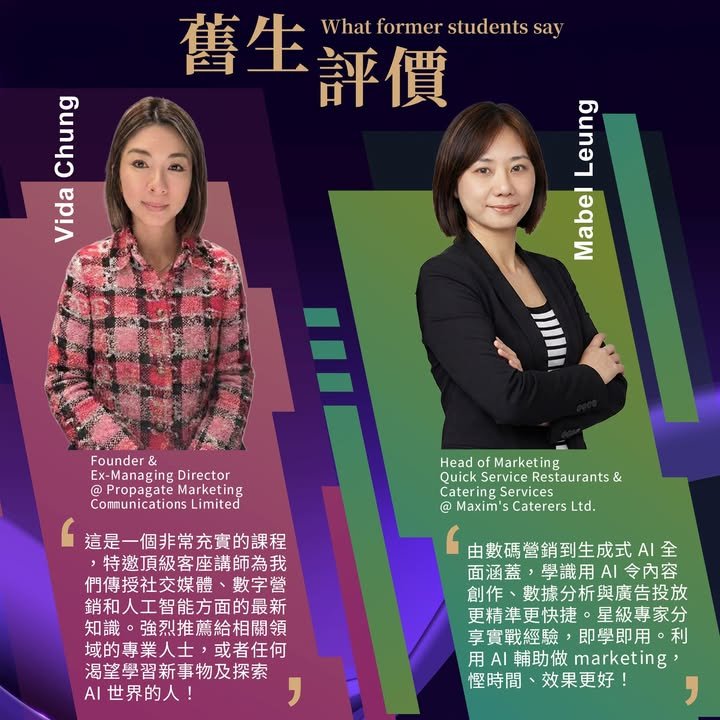 舊生評價,What former students say,Vida Chung,Founder & Ex-Managing Director @ Propagate Marketing Communications Limited,這是一個非常充實的課程，特邀頂級客座講師為我們傳授社交媒體、數字營銷和人工智能方面的最新知識。強烈推薦給相關領域的專業人士，或者任何渴望學習新事物及探索 AI 世界的人！,Mabel Leung,Head of Marketing Quick Service Restaurants & Catering Services @ Maxim's Caterers Ltd.,由數碼營銷到生成式 AI 全面涵蓋，學識用 AI 令內容創作、數據分析與廣告投放更精準更快捷。星級專家分享實戰經驗，即學即用。利用 AI 輔助做 marketing，慳時間、效果更好！
